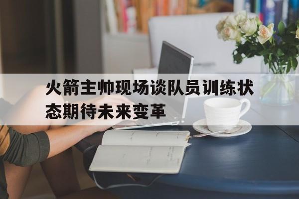 包含火箭主帅现场谈队员训练状态期待未来变革的词条